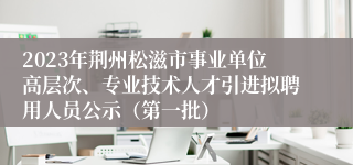 2023年荆州松滋市事业单位高层次、专业技术人才引进拟聘用人员公示（第一批）
