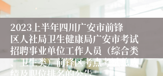 2023上半年四川广安市前锋区人社局卫生健康局广安市考试招聘事业单位工作人员（综合类、卫生类）前锋区考点考试总成绩及职位排名的公告