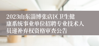 2023山东淄博张店区卫生健康系统事业单位招聘专业技术人员递补弃权资格审查公告