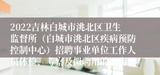 2022吉林白城市洮北区卫生监督所（白城市洮北区疾病预防控制中心）招聘事业单位工作人员体检、考察及拟聘用的公告