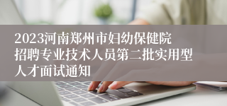 2023河南郑州市妇幼保健院招聘专业技术人员第二批实用型人才面试通知