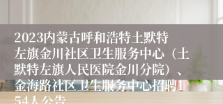 2023内蒙古呼和浩特土默特左旗金川社区卫生服务中心（土默特左旗人民医院金川分院）、金海路社区卫生服务中心招聘154人公告