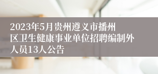 2023年5月贵州遵义市播州区卫生健康事业单位招聘编制外人员13人公告