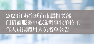 2023江苏宿迁市市属相关部门招商服务中心选调事业单位工作人员拟聘用人员名单公告