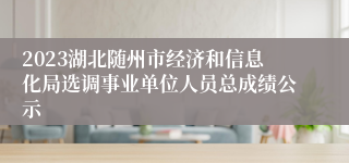 2023湖北随州市经济和信息化局选调事业单位人员总成绩公示