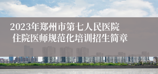 2023年郑州市第七人民医院 住院医师规范化培训招生简章
