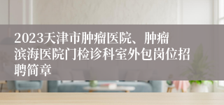 2023天津市肿瘤医院、肿瘤滨海医院门检诊科室外包岗位招聘简章