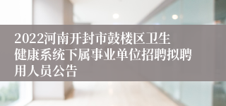 2022河南开封市鼓楼区卫生健康系统下属事业单位招聘拟聘用人员公告