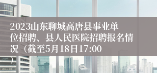 2023山东聊城高唐县事业单位招聘、县人民医院招聘报名情况（截至5月18日17:00）