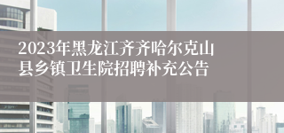 2023年黑龙江齐齐哈尔克山县乡镇卫生院招聘补充公告