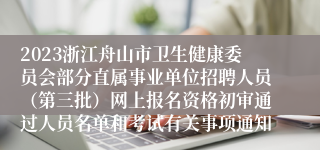 2023浙江舟山市卫生健康委员会部分直属事业单位招聘人员（第三批）网上报名资格初审通过人员名单和考试有关事项通知