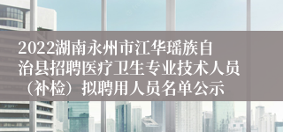 2022湖南永州市江华瑶族自治县招聘医疗卫生专业技术人员（补检）拟聘用人员名单公示