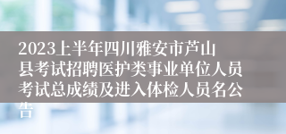 2023上半年四川雅安市芦山县考试招聘医护类事业单位人员考试总成绩及进入体检人员名公告