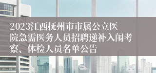 2023江西抚州市市属公立医院急需医务人员招聘递补入闱考察、体检人员名单公告