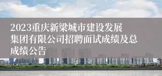 2023重庆新梁城市建设发展集团有限公司招聘面试成绩及总成绩公告