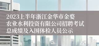 2023上半年浙江金华市金婺农业水利投资有限公司招聘考试总成绩及入围体检人员公示