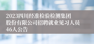 2023四川经准检验检测集团股份有限公司招聘就业见习人员46人公告