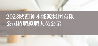 2023陕西神木能源集团有限公司招聘拟聘人员公示