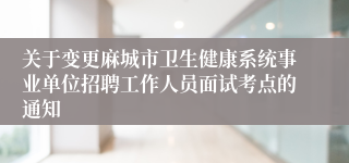 关于变更麻城市卫生健康系统事业单位招聘工作人员面试考点的通知