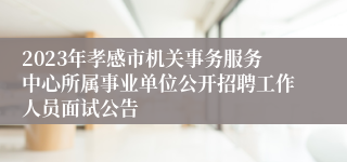 2023年孝感市机关事务服务中心所属事业单位公开招聘工作人员面试公告