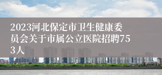 2023河北保定市卫生健康委员会关于市属公立医院招聘753人