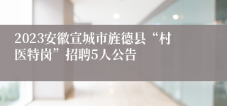 2023安徽宣城市旌德县“村医特岗”招聘5人公告