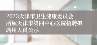 2023天津市卫生健康委员会所属天津市第四中心医院招聘拟聘用人员公示