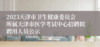 2023天津市卫生健康委员会所属天津市医学考试中心招聘拟聘用人员公示