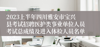 2023上半年四川雅安市宝兴县考试招聘医护类事业单位人员考试总成绩及进入体检人员名单公告