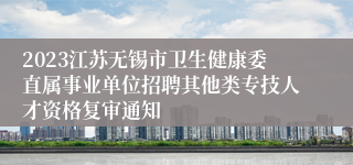 2023江苏无锡市卫生健康委直属事业单位招聘其他类专技人才资格复审通知