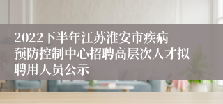 2022下半年江苏淮安市疾病预防控制中心招聘高层次人才拟聘用人员公示