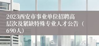 2023西安市事业单位招聘高层次及紧缺特殊专业人才公告（690人）