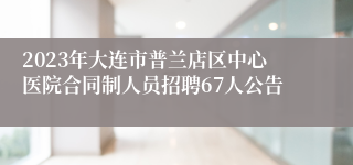 2023年大连市普兰店区中心医院合同制人员招聘67人公告