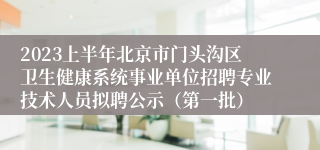 2023上半年北京市门头沟区卫生健康系统事业单位招聘专业技术人员拟聘公示（第一批）