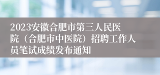 2023安徽合肥市第三人民医院（合肥市中医院）招聘工作人员笔试成绩发布通知