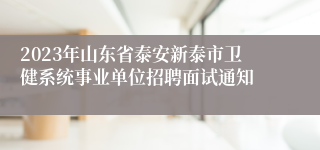 2023年山东省泰安新泰市卫健系统事业单位招聘面试通知