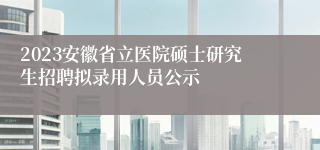 2023安徽省立医院硕士研究生招聘拟录用人员公示