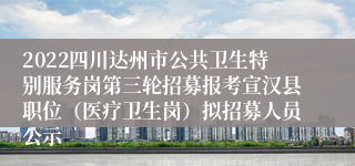 2022四川达州市公共卫生特别服务岗第三轮招募报考宣汉县职位（医疗卫生岗）拟招募人员公示