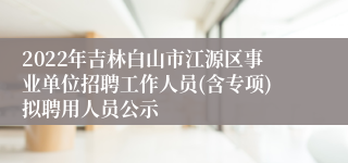 2022年吉林白山市江源区事业单位招聘工作人员(含专项)拟聘用人员公示