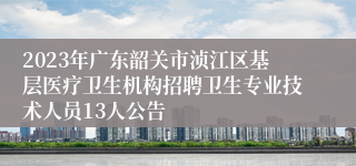 2023年广东韶关市浈江区基层医疗卫生机构招聘卫生专业技术人员13人公告