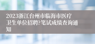 2023浙江台州市临海市医疗卫生单位招聘?笔试成绩查询通知