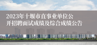 2023年十堰市直事业单位公开招聘面试成绩及综合成绩公告