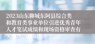 2023山东聊城东阿县综合类和教育类事业单位引进优秀青年人才笔试成绩和现场资格审查有关事项的通知