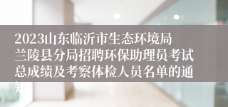 2023山东临沂市生态环境局兰陵县分局招聘环保助理员考试总成绩及考察体检人员名单的通知