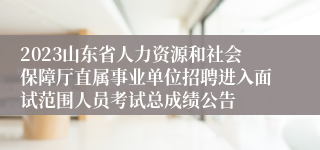 2023山东省人力资源和社会保障厅直属事业单位招聘进入面试范围人员考试总成绩公告