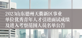 2023山东德州天衢新区事业单位优秀青年人才引进面试成绩及进入考察范围人员名单公告