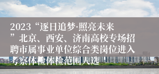 2023“逐日追梦·照亮未来”北京、西安、济南高校专场招聘市属事业单位综合类岗位进入考察体检体检范围人选