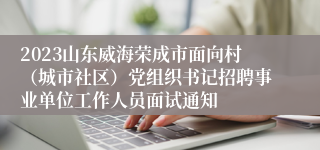 2023山东威海荣成市面向村（城市社区）党组织书记招聘事业单位工作人员面试通知