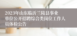 2023年山东临沂兰陵县事业单位公开招聘综合类岗位工作人员体检公告