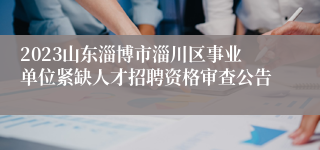 2023山东淄博市淄川区事业单位紧缺人才招聘资格审查公告